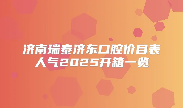 济南瑞泰济东口腔价目表人气2025开箱一览