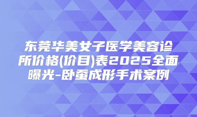东莞华美女子医学美容诊所价格(价目)表2025全面曝光-卧蚕成形手术案例