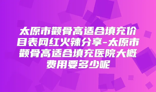 太原市颧骨高适合填充价目表网红火辣分享-太原市颧骨高适合填充医院大概费用要多少呢