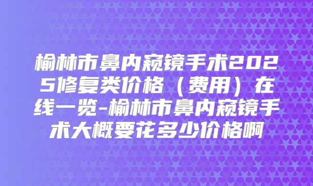榆林市鼻内窥镜手术2025修复类价格（费用）在线一览-榆林市鼻内窥镜手术大概要花多少价格啊