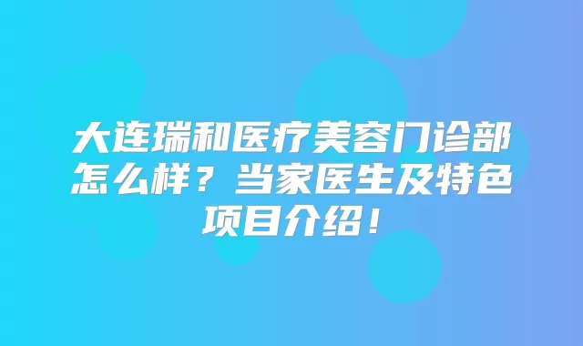 大连瑞和医疗美容门诊部怎么样？当家医生及特色项目介绍！