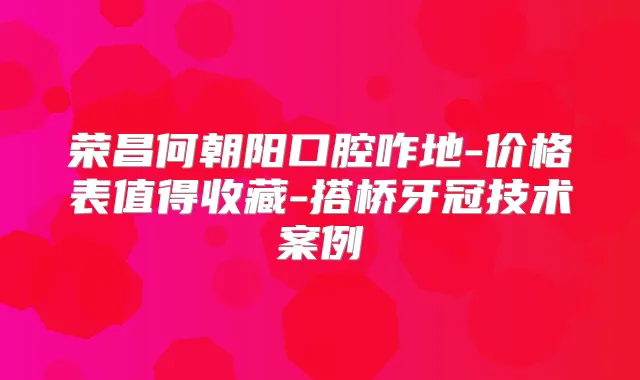 荣昌何朝阳口腔咋地-价格表值得收藏-搭桥牙冠技术案例
