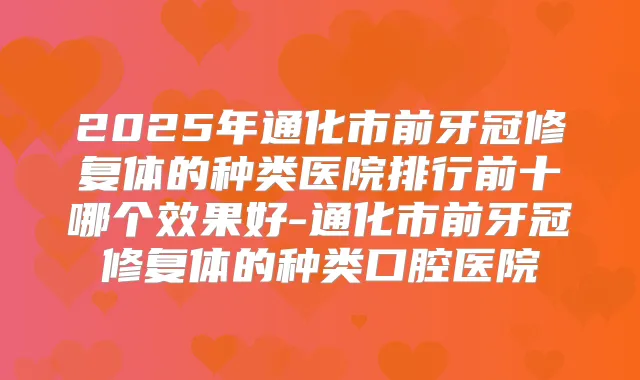 2025年通化市前牙冠修复体的种类医院排行前十哪个效果好-通化市前牙冠修复体的种类口腔医院