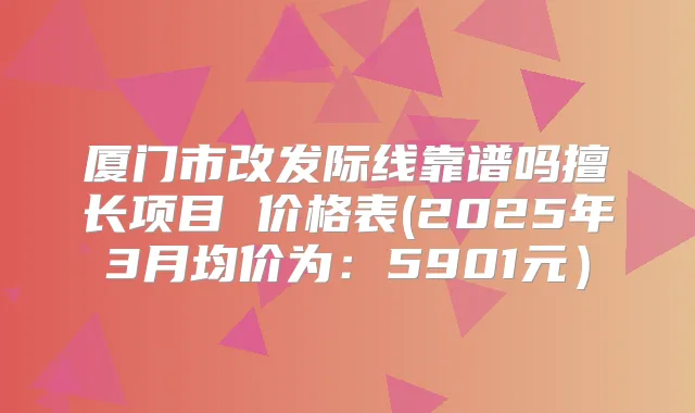 厦门市改发际线靠谱吗擅长项目 价格表(2025年3月均价为：5901元）