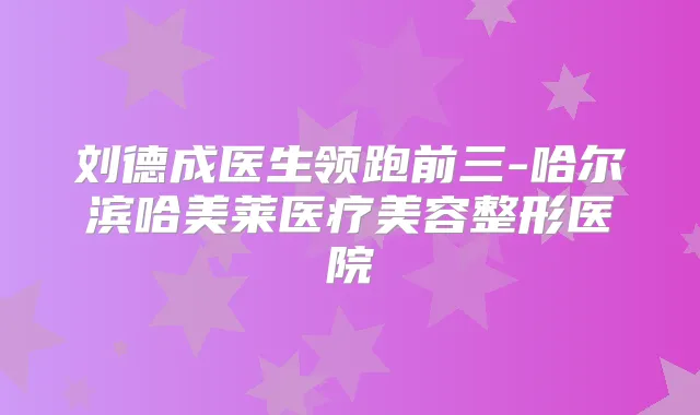 刘德成医生领跑前三-哈尔滨哈美莱医疗美容整形医院