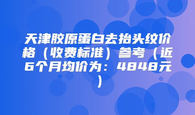 天津胶原蛋白去抬头纹价格（收费标准）参考（近6个月均价为：4848元）