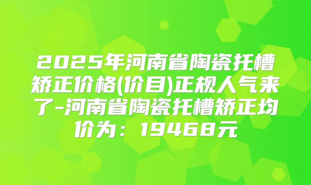 2025年河南省陶瓷托槽矫正价格(价目)正规人气来了-河南省陶瓷托槽矫正均价为：19468元