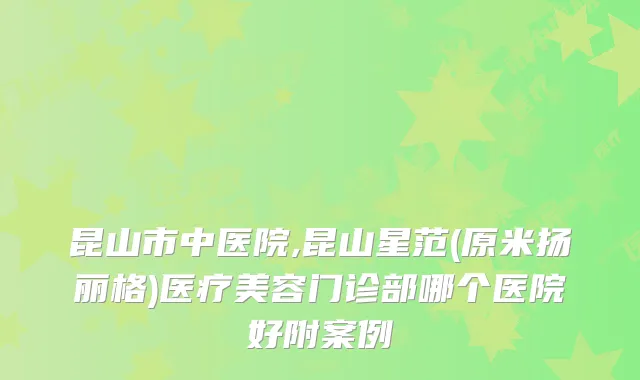 昆山市中医院,昆山星范(原米扬丽格)医疗美容门诊部哪个医院好附案例