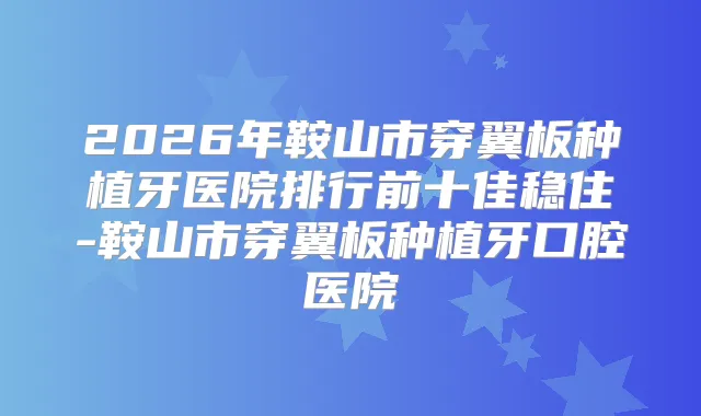 2026年鞍山市穿翼板种植牙医院排行前十佳稳住-鞍山市穿翼板种植牙口腔医院