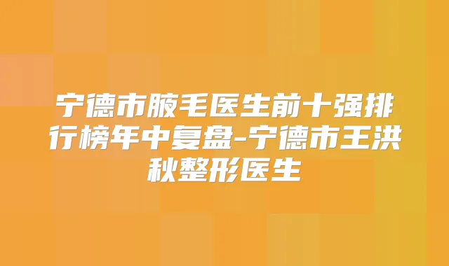 宁德市腋毛医生前十强排行榜年中复盘-宁德市王洪秋整形医生