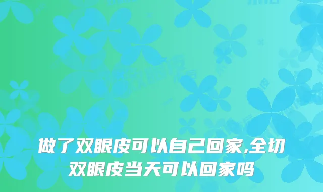 做了双眼皮可以自己回家,全切双眼皮当天可以回家吗