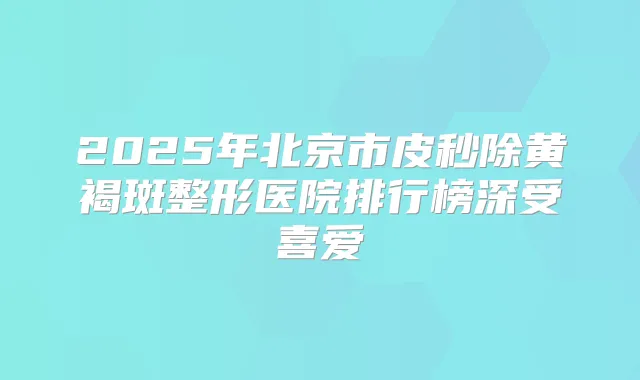 2025年北京市皮秒除黄褐斑整形医院排行榜深受喜爱