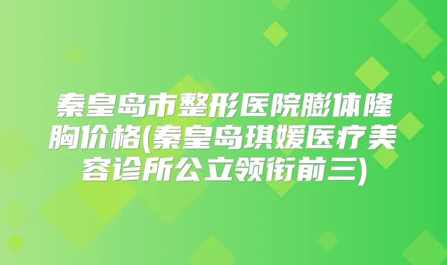 秦皇岛市整形医院膨体隆胸价格(秦皇岛琪媛医疗美容诊所公立领衔前三)