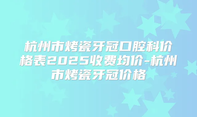 杭州市烤瓷牙冠口腔科价格表2025收费均价-杭州市烤瓷牙冠价格