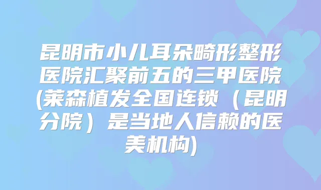 昆明市小儿耳朵畸形整形医院汇聚前五的三甲医院(莱森植发全国连锁（昆明分院）是当地人信赖的医美机构)