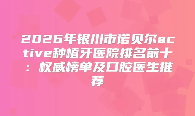 2026年银川市诺贝尔active种植牙医院排名前十：榜单及口腔医生推荐