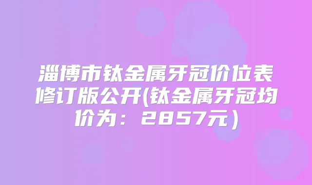 淄博市钛金属牙冠价位表修订版公开(钛金属牙冠均价为：2857元）