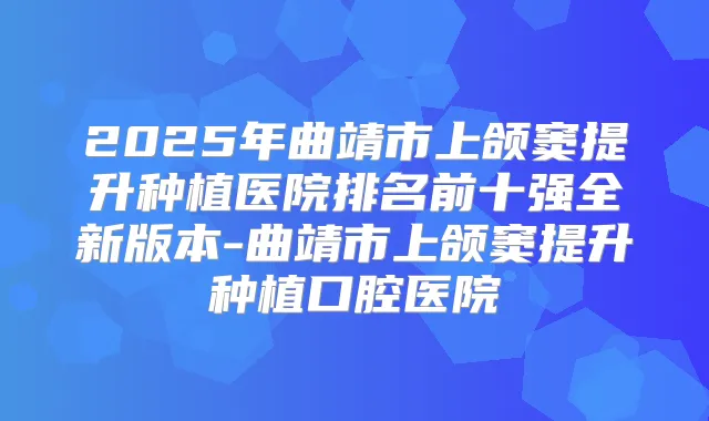 2025年曲靖市上颌窦提升种植医院排名前十强全新版本-曲靖市上颌窦提升种植口腔医院