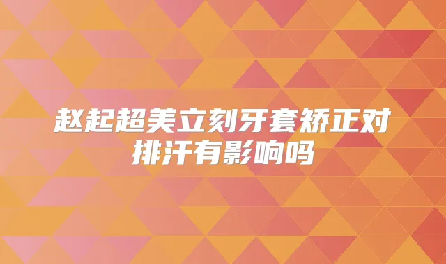 赵起超美立刻牙套矫正对排汗有影响吗