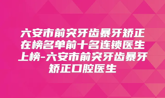 六安市前突牙齿暴牙矫正在榜名单前十名连锁医生上榜-六安市前突牙齿暴牙矫正口腔医生