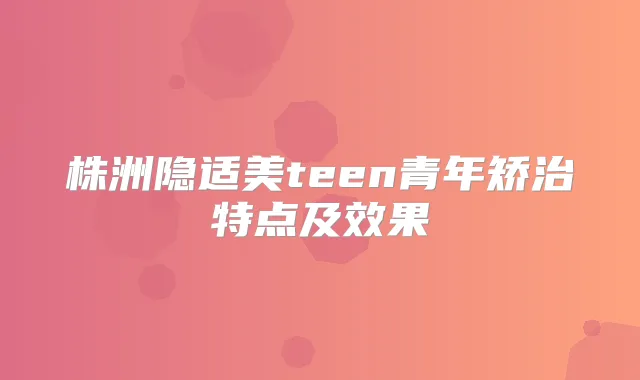 株洲隐适美teen青年矫治特点及效果