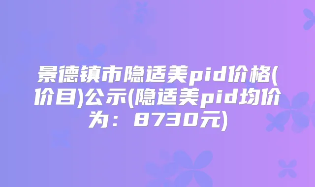 景德镇市隐适美pid价格(价目)公示(隐适美pid均价为：8730元)