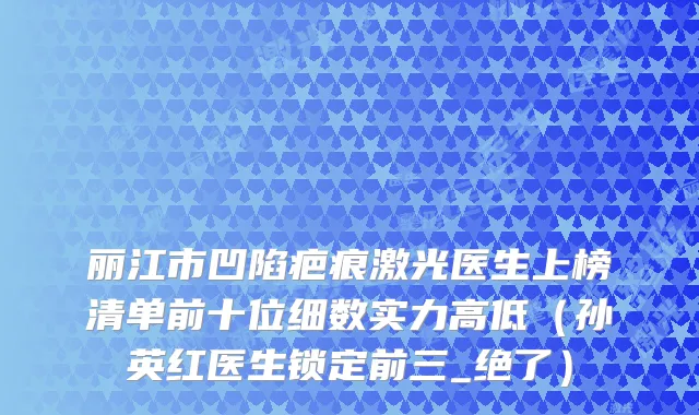 丽江市凹陷疤痕激光医生上榜清单前十位细数实力高低（孙英红医生锁定前三_绝了）