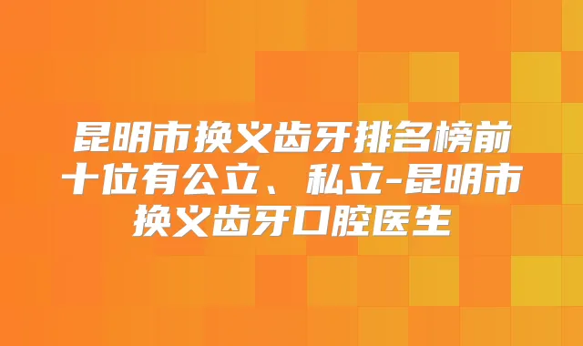 昆明市换义齿牙排名榜前十位有公立、私立-昆明市换义齿牙口腔医生