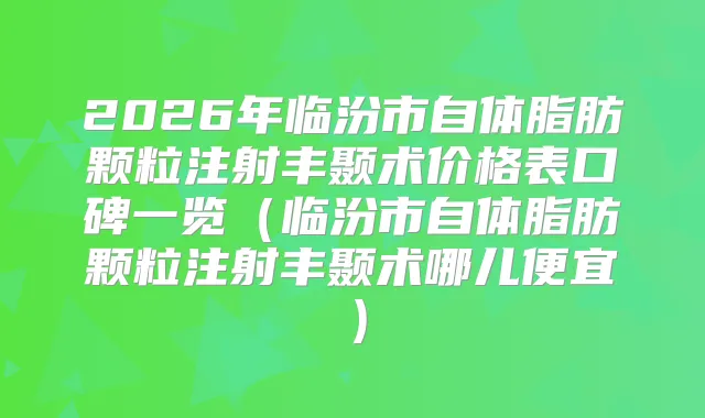 2026年临汾市自体脂肪颗粒注射丰颞术价格表口碑一览（临汾市自体脂肪颗粒注射丰颞术哪儿便宜）