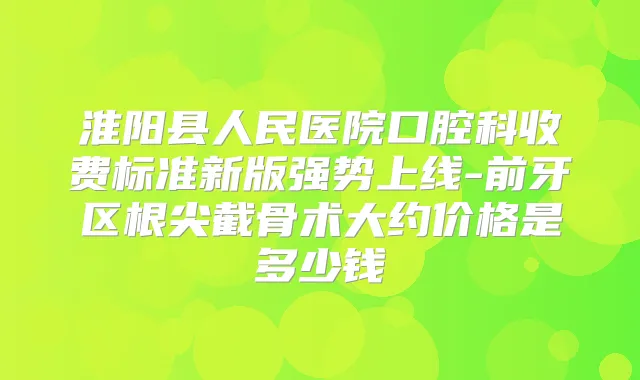 淮阳县人民医院口腔科收费标准新版强势上线-前牙区根尖截骨术大约价格是多少钱