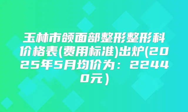 玉林市颌面部整形整形科价格表(费用标准)出炉(2025年5月均价为：22440元）