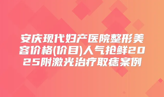 安庆现代妇产医院整形美容价格(价目)人气抢鲜2025附激光取痣案例