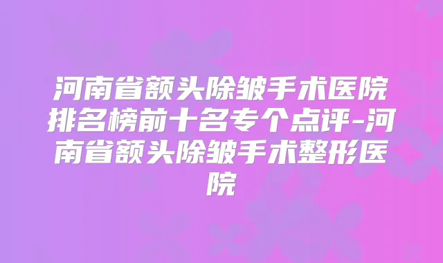 河南省额头除皱手术医院排名榜前十名专个点评-河南省额头除皱手术整形医院