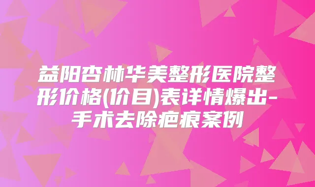 益阳杏林华美整形医院整形价格(价目)表详情爆出-手术去除疤痕案例
