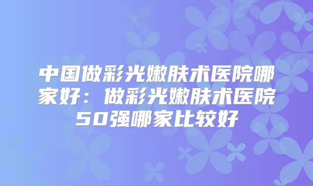 中国做彩光嫩肤术医院哪家好：做彩光嫩肤术医院50强哪家比较好