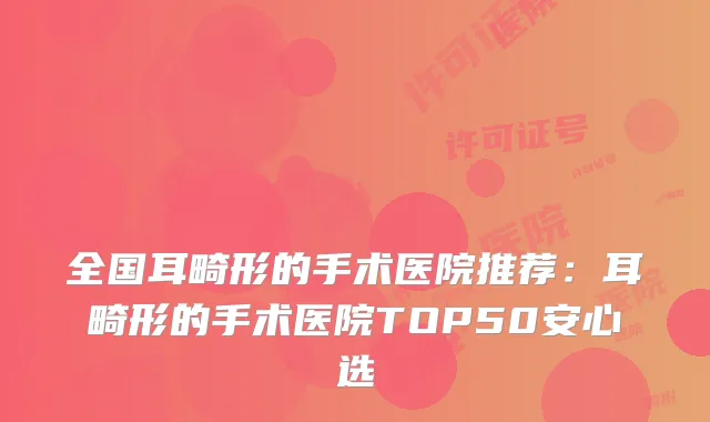 全国耳畸形的手术医院推荐：耳畸形的手术医院TOP50安心选
