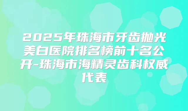2025年珠海市牙齿抛光美白医院排名榜前十名公开-珠海市海精灵齿科代表