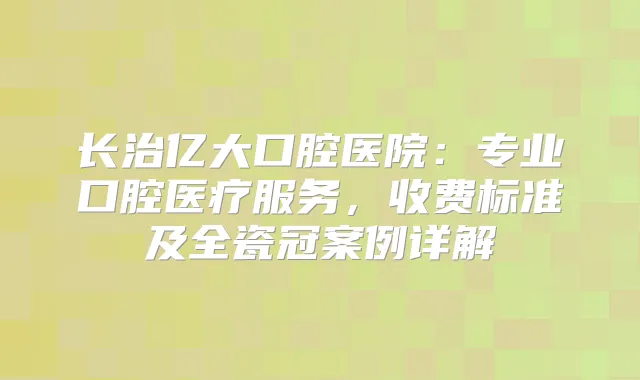 长治亿大口腔医院:专业口腔医疗服务,收费标准及全瓷冠案例详解