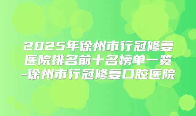2025年徐州市行冠修复医院排名前十名榜单一览-徐州市行冠修复口腔医院