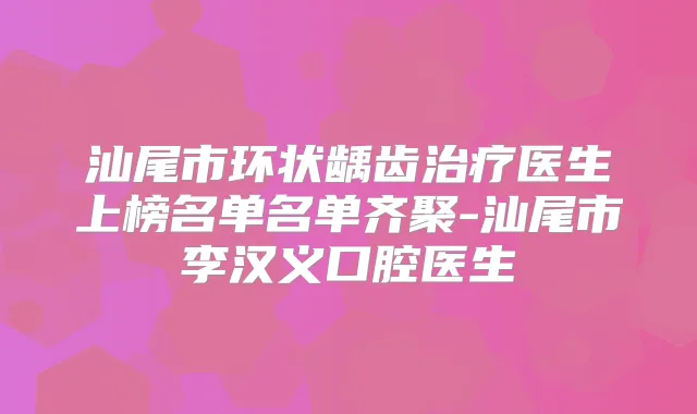 汕尾市环状龋齿医生上榜名单名单齐聚-汕尾市李汉义口腔医生