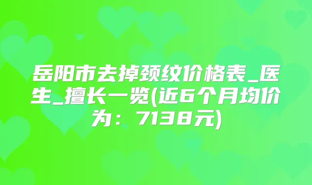 岳阳市去掉颈纹价格表_医生_擅长一览(近6个月均价为：7138元)