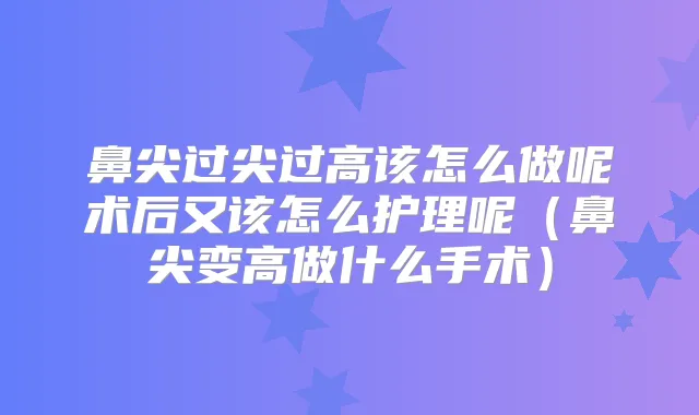 鼻尖过尖过高该怎么做呢术后又该怎么护理呢（鼻尖变高做什么手术）