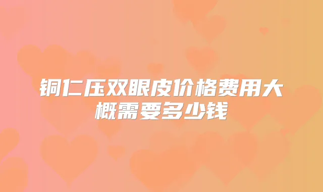 铜仁压双眼皮价格费用大概需要多少钱