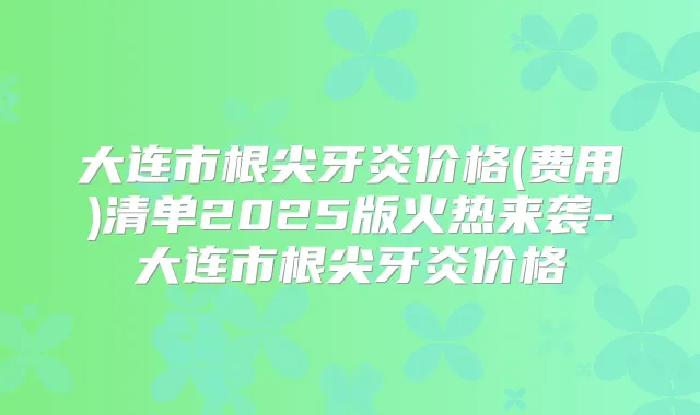 大连市根尖牙炎价格(费用)清单2025版火热来袭-大连市根尖牙炎价格