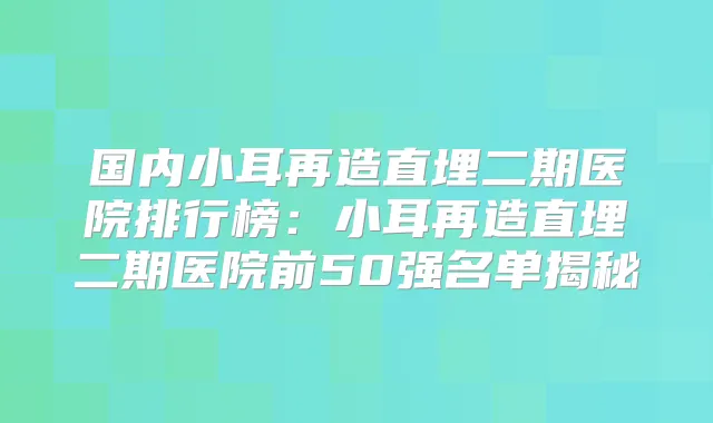 国内小耳再造直埋二期医院排行榜：小耳再造直埋二期医院前50强名单揭秘