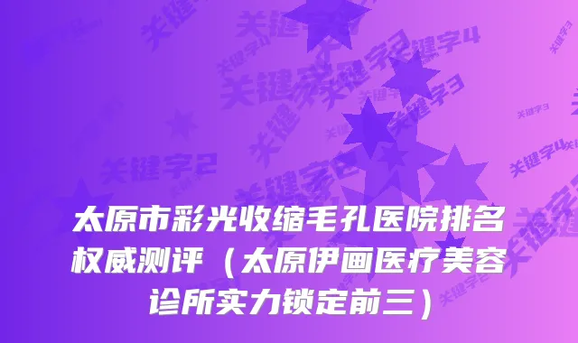 太原市彩光收缩毛孔医院排名测评（太原伊画医疗美容诊所实力锁定前三）