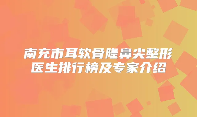 南充市耳软骨隆鼻尖整形医生排行榜及专家介绍
