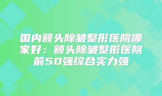 国内额头除皱整形医院哪家好：额头除皱整形医院前50强综合实力强