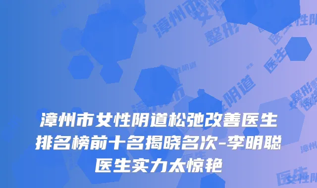 漳州市女性阴道松弛医生排名榜前十名揭晓名次-李明聪医生实力太惊艳