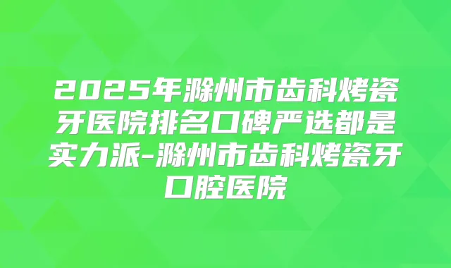 2025年滁州市齿科烤瓷牙医院排名口碑严选都是实力派-滁州市齿科烤瓷牙口腔医院